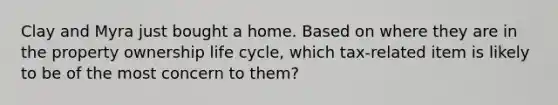 Clay and Myra just bought a home. Based on where they are in the property ownership life cycle, which tax-related item is likely to be of the most concern to them?