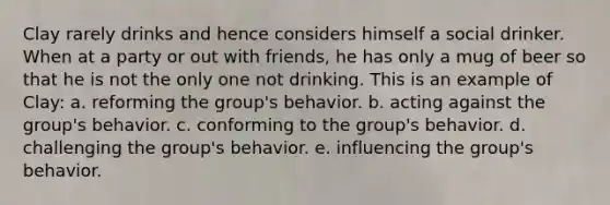 Clay rarely drinks and hence considers himself a social drinker. When at a party or out with friends, he has only a mug of beer so that he is not the only one not drinking. This is an example of Clay: a. reforming the group's behavior. b. acting against the group's behavior. c. conforming to the group's behavior. d. challenging the group's behavior. e. influencing the group's behavior.