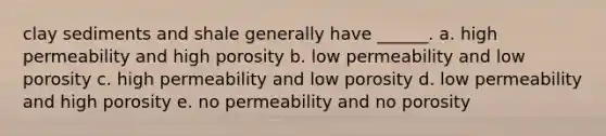 clay sediments and shale generally have ______. a. high permeability and high porosity b. low permeability and low porosity c. high permeability and low porosity d. low permeability and high porosity e. no permeability and no porosity