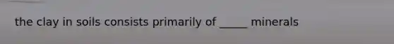 the clay in soils consists primarily of _____ minerals