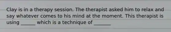 Clay is in a therapy session. The therapist asked him to relax and say whatever comes to his mind at the moment. This therapist is using ______ which is a technique of _______