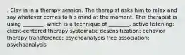 . Clay is in a therapy session. The therapist asks him to relax and say whatever comes to his mind at the moment. This therapist is using ________, which is a technique of ________. active listening; client-centered therapy systematic desensitization; behavior therapy transference; psychoanalysis free association; psychoanalysis