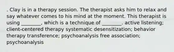 . Clay is in a therapy session. The therapist asks him to relax and say whatever comes to his mind at the moment. This therapist is using ________, which is a technique of ________. active listening; client-centered therapy systematic desensitization; behavior therapy transference; psychoanalysis free association; psychoanalysis