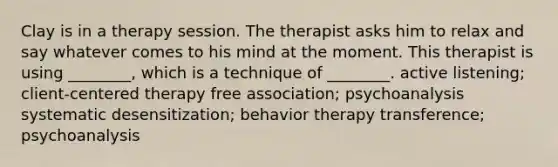 Clay is in a therapy session. The therapist asks him to relax and say whatever comes to his mind at the moment. This therapist is using ________, which is a technique of ________. active listening; client-centered therapy free association; psychoanalysis systematic desensitization; behavior therapy transference; psychoanalysis