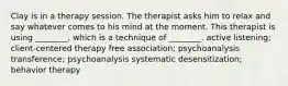 Clay is in a therapy session. The therapist asks him to relax and say whatever comes to his mind at the moment. This therapist is using ________, which is a technique of ________. active listening; client-centered therapy free association; psychoanalysis transference; psychoanalysis systematic desensitization; behavior therapy