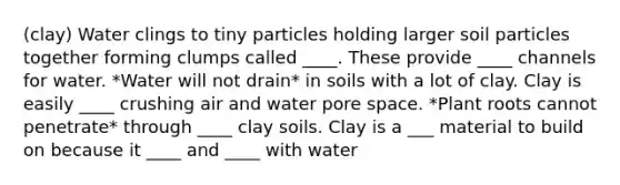 (clay) Water clings to tiny particles holding larger soil particles together forming clumps called ____. These provide ____ channels for water. *Water will not drain* in soils with a lot of clay. Clay is easily ____ crushing air and water pore space. *Plant roots cannot penetrate* through ____ clay soils. Clay is a ___ material to build on because it ____ and ____ with water