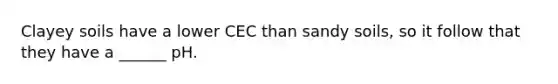 Clayey soils have a lower CEC than sandy soils, so it follow that they have a ______ pH.