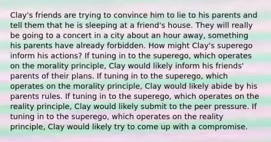 Clay's friends are trying to convince him to lie to his parents and tell them that he is sleeping at a friend's house. They will really be going to a concert in a city about an hour away, something his parents have already forbidden. How might Clay's superego inform his actions? If tuning in to the superego, which operates on the morality principle, Clay would likely inform his friends' parents of their plans. If tuning in to the superego, which operates on the morality principle, Clay would likely abide by his parents rules. If tuning in to the superego, which operates on the reality principle, Clay would likely submit to the peer pressure. If tuning in to the superego, which operates on the reality principle, Clay would likely try to come up with a compromise.