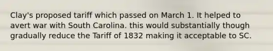 Clay's proposed tariff which passed on March 1. It helped to avert war with South Carolina. this would substantially though gradually reduce the Tariff of 1832 making it acceptable to SC.