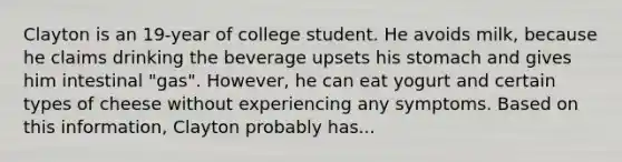 Clayton is an 19-year of college student. He avoids milk, because he claims drinking the beverage upsets his stomach and gives him intestinal "gas". However, he can eat yogurt and certain types of cheese without experiencing any symptoms. Based on this information, Clayton probably has...