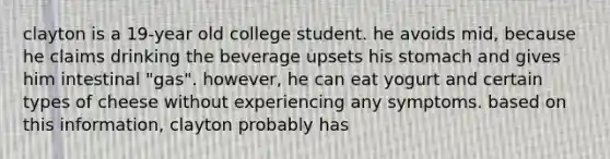 clayton is a 19-year old college student. he avoids mid, because he claims drinking the beverage upsets his stomach and gives him intestinal "gas". however, he can eat yogurt and certain types of cheese without experiencing any symptoms. based on this information, clayton probably has