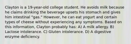 Clayton is a 19-year-old college student. He avoids milk because he claims drinking the beverage upsets his stomach and gives him intestinal "gas." However, he can eat yogurt and certain types of cheese without experiencing any symptoms. Based on this information, Clayton probably has: A) A milk allergy. B) Lactose intolerance. C) Gluten intolerance. D) A digestive enzyme deficiency.