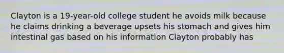 Clayton is a 19-year-old college student he avoids milk because he claims drinking a beverage upsets his stomach and gives him intestinal gas based on his information Clayton probably has