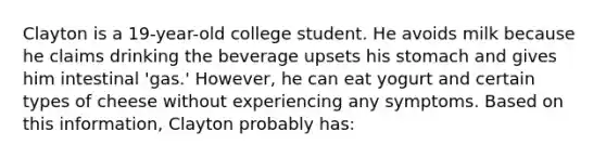 Clayton is a 19-year-old college student. He avoids milk because he claims drinking the beverage upsets his stomach and gives him intestinal 'gas.' However, he can eat yogurt and certain types of cheese without experiencing any symptoms. Based on this information, Clayton probably has: