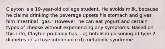 Clayton is a 19-year-old college student. He avoids milk, because he claims drinking the beverage upsets his stomach and gives him intestinal "gas." However, he can eat yogurt and certain types of cheese without experiencing any symptoms. Based on this info, Clayton probably has... a) botulism poisoning b) type 2 diabetes c) lactose intolerance d) metabolic syndrome