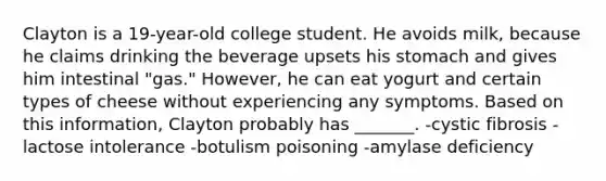 Clayton is a 19-year-old college student. He avoids milk, because he claims drinking the beverage upsets his stomach and gives him intestinal "gas." However, he can eat yogurt and certain types of cheese without experiencing any symptoms. Based on this information, Clayton probably has _______. -cystic fibrosis -lactose intolerance -botulism poisoning -amylase deficiency