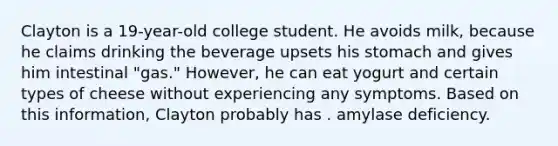 Clayton is a 19-year-old college student. He avoids milk, because he claims drinking the beverage upsets his stomach and gives him intestinal "gas." However, he can eat yogurt and certain types of cheese without experiencing any symptoms. Based on this information, Clayton probably has . amylase deficiency.