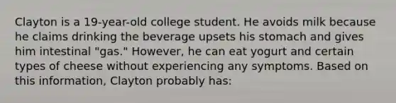 Clayton is a 19-year-old college student. He avoids milk because he claims drinking the beverage upsets his stomach and gives him intestinal "gas." However, he can eat yogurt and certain types of cheese without experiencing any symptoms. Based on this information, Clayton probably has: