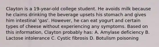 Clayton is a 19-year-old college student. He avoids milk because he claims drinking the beverage upsets his stomach and gives him intestinal 'gas'. However, he can eat yogurt and certain types of cheese without experiencing any symptoms. Based on this information, Clayton probably has: A. Amylase deficiency B. Lactose intolerance C. Cystic fibrosis D. Botulism poisoning