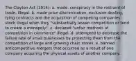 The Clayton Act (1914): a. made. conspiracy in the restraint of trade. illegal. b. made price discrimination, exclusive dealing, tying contracts and the acquisition of competing companies' stock illegal when they "substantially lessen competition or tend to create a monopoly". c. declared "unfair methods of competition in commerce" illegal. d. attempted to decrease the failure rate of small businesses by protecting them from the competition of large and growing chain stores. e. banned anticompetitive mergers that occurred as a result of one company acquiring the physical assets of another company.