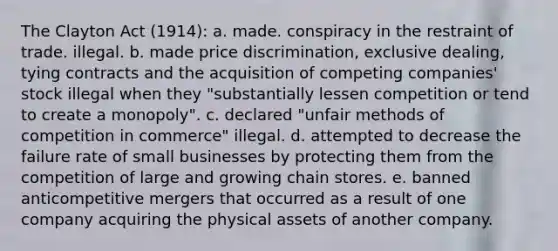 The Clayton Act (1914): a. made. conspiracy in the restraint of trade. illegal. b. made price discrimination, exclusive dealing, tying contracts and the acquisition of competing companies' stock illegal when they "substantially lessen competition or tend to create a monopoly". c. declared "unfair methods of competition in commerce" illegal. d. attempted to decrease the failure rate of small businesses by protecting them from the competition of large and growing chain stores. e. banned anticompetitive mergers that occurred as a result of one company acquiring the physical assets of another company.