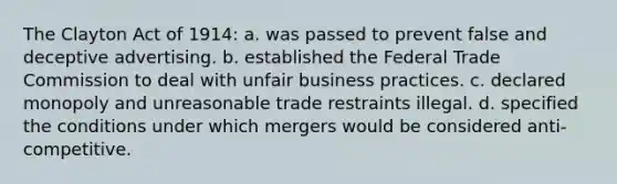 The Clayton Act of 1914: a. was passed to prevent false and deceptive advertising. b. established the Federal Trade Commission to deal with unfair business practices. c. declared monopoly and unreasonable trade restraints illegal. d. specified the conditions under which mergers would be considered anti- competitive.