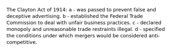 The Clayton Act of 1914: a - was passed to prevent false and deceptive advertising. b - established the Federal Trade Commission to deal with unfair business practices. c - declared monopoly and unreasonable trade restraints illegal. d - specified the conditions under which mergers would be considered anti- competitive.