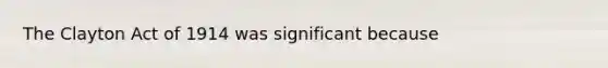 The Clayton Act of 1914 was significant because
