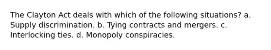 The Clayton Act deals with which of the following situations? a. Supply discrimination. b. Tying contracts and mergers. c. Interlocking ties. d. Monopoly conspiracies.