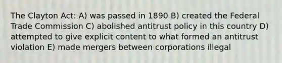 The Clayton Act: A) was passed in 1890 B) created the Federal Trade Commission C) abolished antitrust policy in this country D) attempted to give explicit content to what formed an antitrust violation E) made mergers between corporations illegal