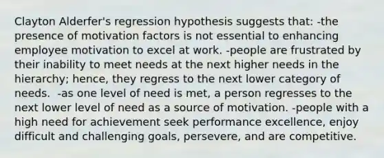 Clayton Alderfer's regression hypothesis suggests that:​ -the presence of motivation factors is not essential to enhancing employee motivation to excel at work.​ -people are frustrated by their inability to meet needs at the next higher needs in the hierarchy; hence, they regress to the next lower category of needs.​ ​ -as one level of need is met, a person regresses to the next lower level of need as a source of motivation. -people with a high need for achievement seek performance excellence, enjoy difficult and challenging goals, persevere, and are competitive.​