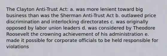 The Clayton Anti-Trust Act: a. was more lenient toward big business than was the Sherman Anti-Trust Act b. outlawed price discrimination and interlocking directorates c. was originally opposed by labor union leaders d. was considered by Theodore Roosevelt the crowning achievement of his administration e. made it possible for corporate officials to be held responsible for violations