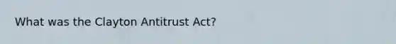 What was the Clayton Antitrust Act?