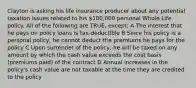 Clayton is asking his life insurance producer about any potential taxation issues related to his 100,000 personal Whole Life policy. All of the following are TRUE, except: A The interest that he pays on policy loans is tax-deductible B Since his policy is a personal policy, he cannot deduct the premiums he pays for the policy C Upon surrender of the policy, he will be taxed on any amount by which the cash value exceeds the cost basis (premiums paid) of the contract D Annual increases in the policy's cash value are not taxable at the time they are credited to the policy