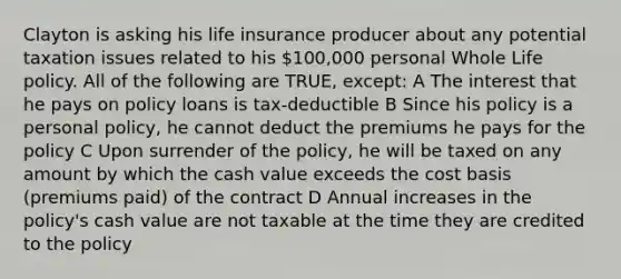 Clayton is asking his life insurance producer about any potential taxation issues related to his 100,000 personal Whole Life policy. All of the following are TRUE, except: A The interest that he pays on policy loans is tax-deductible B Since his policy is a personal policy, he cannot deduct the premiums he pays for the policy C Upon surrender of the policy, he will be taxed on any amount by which the cash value exceeds the cost basis (premiums paid) of the contract D Annual increases in the policy's cash value are not taxable at the time they are credited to the policy