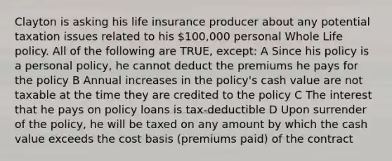 Clayton is asking his life insurance producer about any potential taxation issues related to his 100,000 personal Whole Life policy. All of the following are TRUE, except: A Since his policy is a personal policy, he cannot deduct the premiums he pays for the policy B Annual increases in the policy's cash value are not taxable at the time they are credited to the policy C The interest that he pays on policy loans is tax-deductible D Upon surrender of the policy, he will be taxed on any amount by which the cash value exceeds the cost basis (premiums paid) of the contract