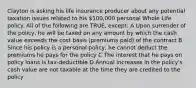 Clayton is asking his life insurance producer about any potential taxation issues related to his 100,000 personal Whole Life policy. All of the following are TRUE, except: A Upon surrender of the policy, he will be taxed on any amount by which the cash value exceeds the cost basis (premiums paid) of the contract B Since his policy is a personal policy, he cannot deduct the premiums he pays for the policy C The interest that he pays on policy loans is tax-deductible D Annual increases in the policy's cash value are not taxable at the time they are credited to the policy