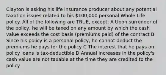 Clayton is asking his life insurance producer about any potential taxation issues related to his 100,000 personal Whole Life policy. All of the following are TRUE, except: A Upon surrender of the policy, he will be taxed on any amount by which the cash value exceeds the cost basis (premiums paid) of the contract B Since his policy is a personal policy, he cannot deduct the premiums he pays for the policy C The interest that he pays on policy loans is tax-deductible D Annual increases in the policy's cash value are not taxable at the time they are credited to the policy