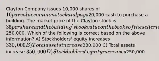 Clayton Company issues 10,000 shares of 10 par value common stock and pays20,000 cash to purchase a building. The market price of the Clayton stock is 35 per share and the building's book value on the books of the seller is250,000. Which of the following is correct based on the above information? A) Stockholders' equity increases 330,000 B) Total assets increase330,000 C) Total assets increase 350,000 D) Stockholders' equity increases250,000