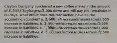 Clayton Company purchased a new coffee maker in the amount of 3,500. Clayton paid1,000 down and will pay the remainder in 60 days. What effect does this transaction have on the accounting equation? a. 2,500 net increase in assets and2,500 increase in liabilities. b. 3,500 net increase in assets and3,500 increase in liabilities. c. 1,000 net decrease in assets and1,000 decrease in liabilities. d. 3,500 net increase in assets and2,500 increase in liabilities.