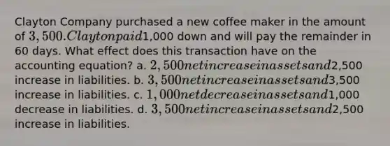 Clayton Company purchased a new coffee maker in the amount of 3,500. Clayton paid1,000 down and will pay the remainder in 60 days. What effect does this transaction have on the accounting equation? a. 2,500 net increase in assets and2,500 increase in liabilities. b. 3,500 net increase in assets and3,500 increase in liabilities. c. 1,000 net decrease in assets and1,000 decrease in liabilities. d. 3,500 net increase in assets and2,500 increase in liabilities.