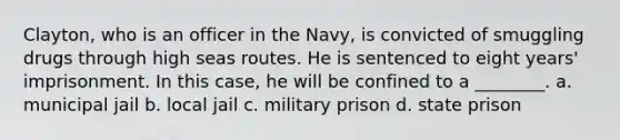 Clayton, who is an officer in the Navy, is convicted of smuggling drugs through high seas routes. He is sentenced to eight years' imprisonment. In this case, he will be confined to a ________. a. municipal jail b. local jail c. military prison d. state prison