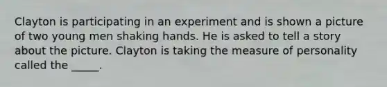 Clayton is participating in an experiment and is shown a picture of two young men shaking hands. He is asked to tell a story about the picture. Clayton is taking the measure of personality called the _____.