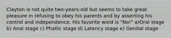 Clayton is not quite two-years-old but seems to take great pleasure in refusing to obey his parents and by asserting his control and independence. His favorite word is "No!" a)Oral stage b) Anal stage c) Phallic stage d) Latency stage e) Genital stage