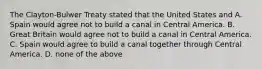 The Clayton-Bulwer Treaty stated that the United States and A. Spain would agree not to build a canal in Central America. B. Great Britain would agree not to build a canal in Central America. C. Spain would agree to build a canal together through Central America. D. none of the above