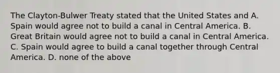 The Clayton-Bulwer Treaty stated that the United States and A. Spain would agree not to build a canal in Central America. B. Great Britain would agree not to build a canal in Central America. C. Spain would agree to build a canal together through Central America. D. none of the above