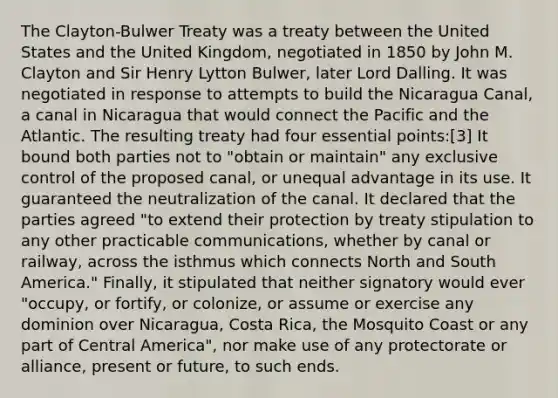 The Clayton-Bulwer Treaty was a treaty between the United States and the United Kingdom, negotiated in 1850 by John M. Clayton and Sir Henry Lytton Bulwer, later Lord Dalling. It was negotiated in response to attempts to build the Nicaragua Canal, a canal in Nicaragua that would connect the Pacific and the Atlantic. The resulting treaty had four essential points:[3] It bound both parties not to "obtain or maintain" any exclusive control of the proposed canal, or unequal advantage in its use. It guaranteed the neutralization of the canal. It declared that the parties agreed "to extend their protection by treaty stipulation to any other practicable communications, whether by canal or railway, across the isthmus which connects North and South America." Finally, it stipulated that neither signatory would ever "occupy, or fortify, or colonize, or assume or exercise any dominion over Nicaragua, Costa Rica, the Mosquito Coast or any part of Central America", nor make use of any protectorate or alliance, present or future, to such ends.