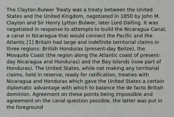 The Clayton-Bulwer Treaty was a treaty between the United States and the United Kingdom, negotiated in 1850 by John M. Clayton and Sir Henry Lytton Bulwer, later Lord Dalling. It was negotiated in response to attempts to build the Nicaragua Canal, a canal in Nicaragua that would connect the Pacific and the Atlantic.[1] Britain had large and indefinite territorial claims in three regions: British Honduras (present-day Belize), the Mosquito Coast (the region along the Atlantic coast of present-day Nicaragua and Honduras) and the Bay Islands (now part of Honduras). The United States, while not making any territorial claims, held in reserve, ready for ratification, treaties with Nicaragua and Honduras which gave the United States a certain diplomatic advantage with which to balance the de facto British dominion. Agreement on these points being impossible and agreement on the canal question possible, the latter was put in the foreground