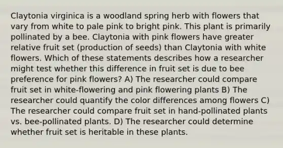 Claytonia virginica is a woodland spring herb with flowers that vary from white to pale pink to bright pink. This plant is primarily pollinated by a bee. Claytonia with pink flowers have greater relative fruit set (production of seeds) than Claytonia with white flowers. Which of these statements describes how a researcher might test whether this difference in fruit set is due to bee preference for pink flowers? A) The researcher could compare fruit set in white-flowering and pink flowering plants B) The researcher could quantify the color differences among flowers C) The researcher could compare fruit set in hand-pollinated plants vs. bee-pollinated plants. D) The researcher could determine whether fruit set is heritable in these plants.