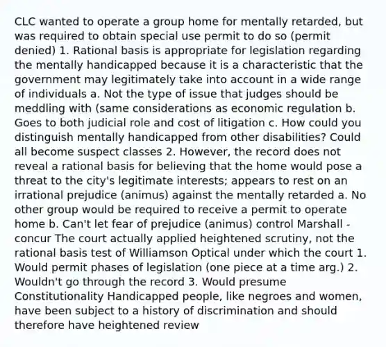 CLC wanted to operate a group home for mentally retarded, but was required to obtain special use permit to do so (permit denied) 1. Rational basis is appropriate for legislation regarding the mentally handicapped because it is a characteristic that the government may legitimately take into account in a wide range of individuals a. Not the type of issue that judges should be meddling with (same considerations as economic regulation b. Goes to both judicial role and cost of litigation c. How could you distinguish mentally handicapped from other disabilities? Could all become suspect classes 2. However, the record does not reveal a rational basis for believing that the home would pose a threat to the city's legitimate interests; appears to rest on an irrational prejudice (animus) against the mentally retarded a. No other group would be required to receive a permit to operate home b. Can't let fear of prejudice (animus) control Marshall - concur The court actually applied heightened scrutiny, not the rational basis test of Williamson Optical under which the court 1. Would permit phases of legislation (one piece at a time arg.) 2. Wouldn't go through the record 3. Would presume Constitutionality Handicapped people, like negroes and women, have been subject to a history of discrimination and should therefore have heightened review